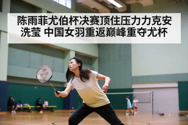 陈雨菲尤伯杯决赛顶住压力力克安洗莹 中国女羽重返巅峰重夺尤杯