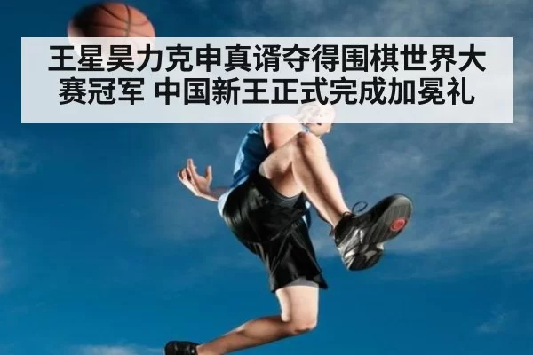 王星昊力克申真谞夺得围棋世界大赛冠军 中国新王正式完成加冕礼